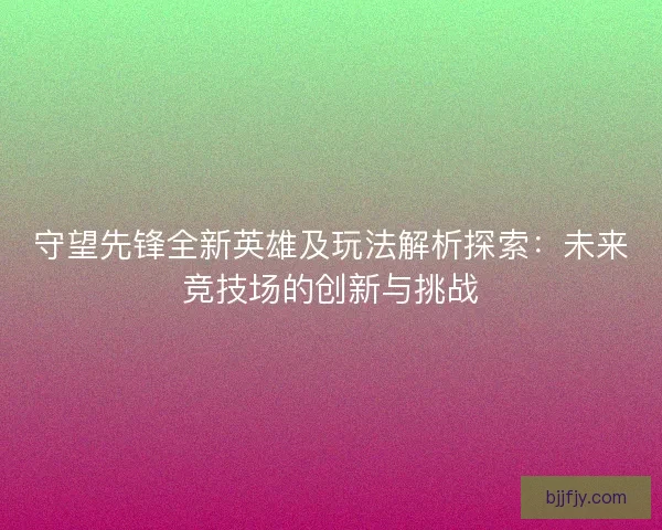 守望先锋全新英雄及玩法解析探索：未来竞技场的创新与挑战