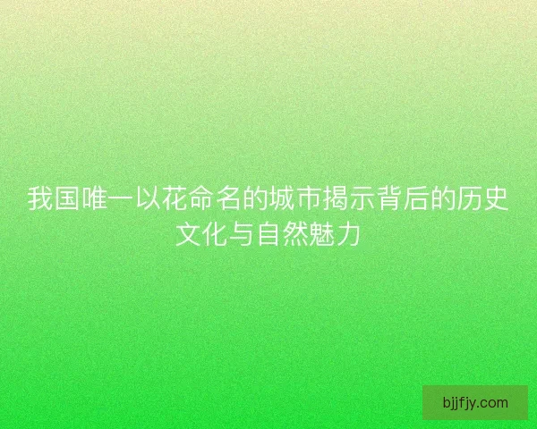 我国唯一以花命名的城市揭示背后的历史文化与自然魅力