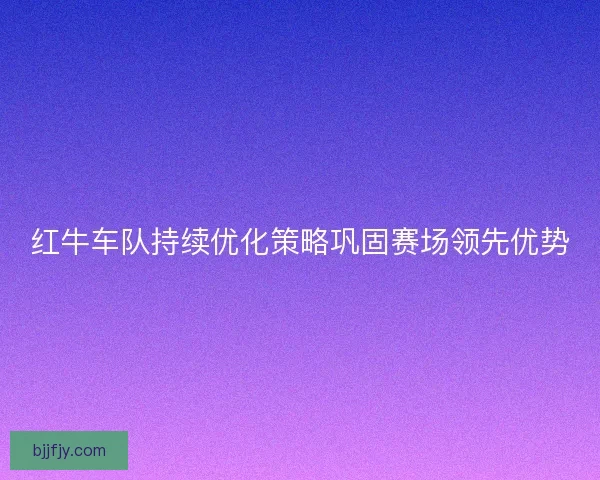 红牛车队持续优化策略巩固赛场领先优势