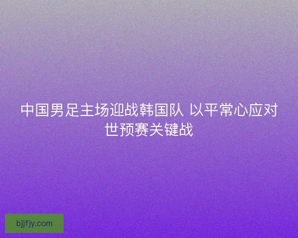 中国男足主场迎战韩国队 以平常心应对世预赛关键战