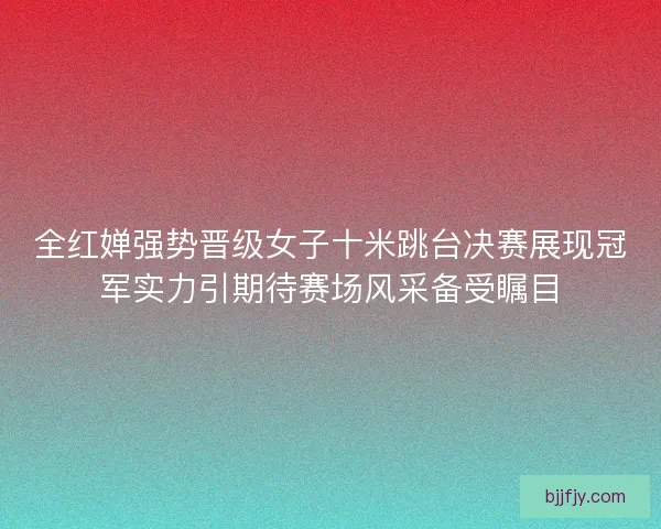 全红婵强势晋级女子十米跳台决赛展现冠军实力引期待赛场风采备受瞩目