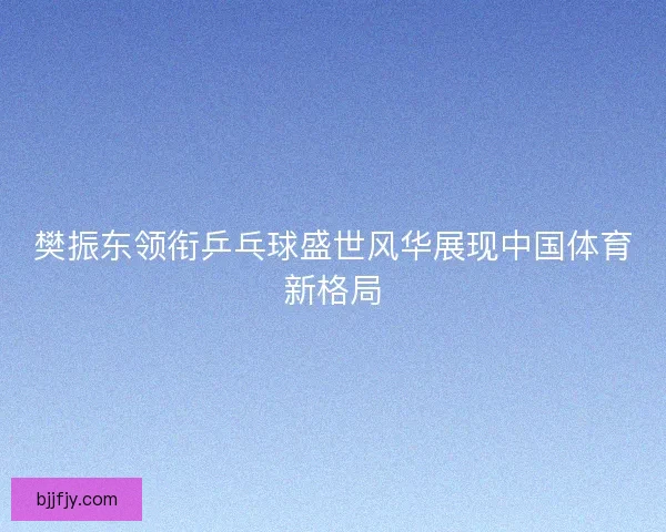 樊振东领衔乒乓球盛世风华展现中国体育新格局