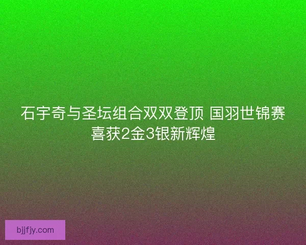 石宇奇与圣坛组合双双登顶 国羽世锦赛喜获2金3银新辉煌